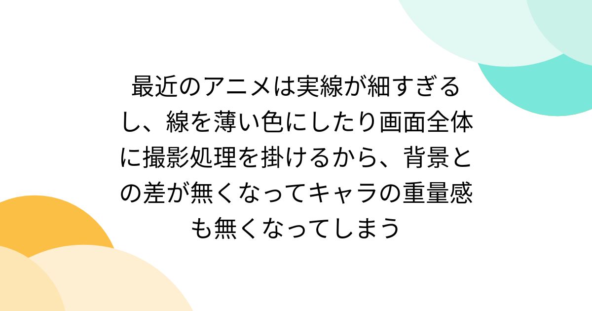 最近のアニメは実線が細すぎるし、線を薄い色にしたり画面全体に撮影処理を掛けるから、背景との差が無くなってキャラの重量感も無くなってしまう