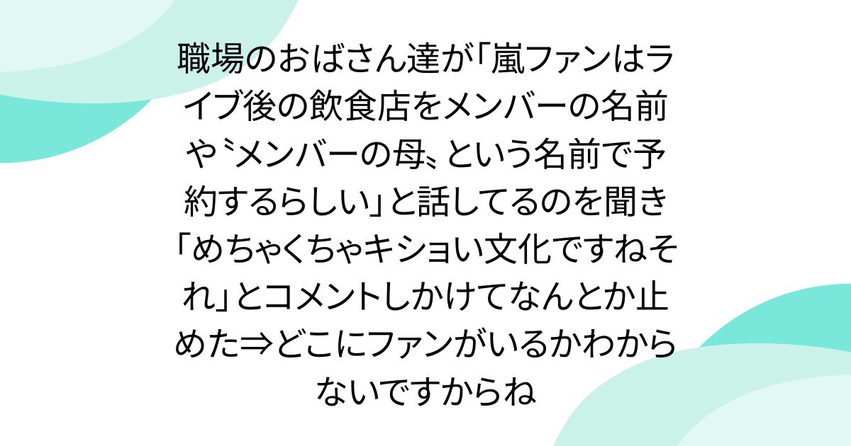 職場のおばさん達が「嵐ファンはライブ後の飲食店をメンバーの名前や〝メンバーの母〟という名前で予約するらしい」と話してるのを聞き「めちゃくちゃキショい文化ですねそれ」とコメントしかけてなんとか止めた⇒どこにファンがいるかわからないですからね