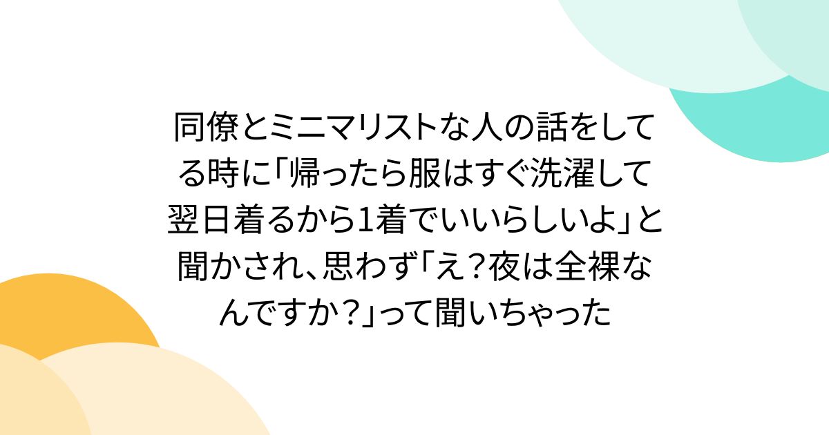 同僚とミニマリストな人の話をしてる時に「帰ったら服はすぐ洗濯して翌日着るから1着でいいらしいよ」と聞かされ、思わず「え？夜は全裸なんですか？」って聞いちゃった