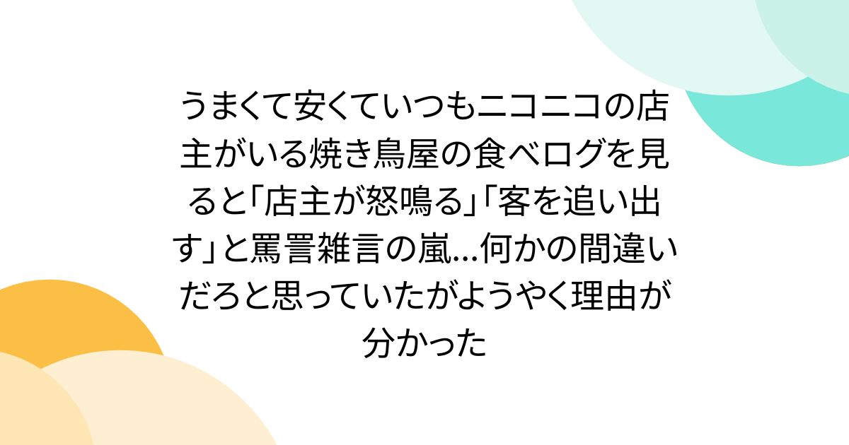 うまくて安くていつもニコニコの店主がいる焼き鳥屋の食べログを見ると「店主が怒鳴る」「客を追い出す」と罵詈雑言の嵐...何かの間違いだろと思っていたがようやく理由が分かった