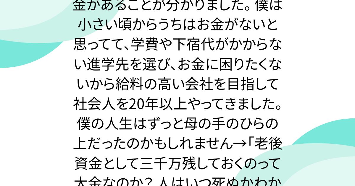 今年母が亡くなり3千万円くらい貯金があることが分かりました。 僕は小さい頃からうちはお金がないと思ってて、学費や下宿代がかからない進学先を選び、お金に困りたくないから給料の高い会社を目指して社会人を20年以上やってきました。 僕の人生はずっと母の手のひらの上だったのかもしれません→「老後資金として三千万残しておくのって大金なのか？ 人はいつ死ぬかわからないのだし…」