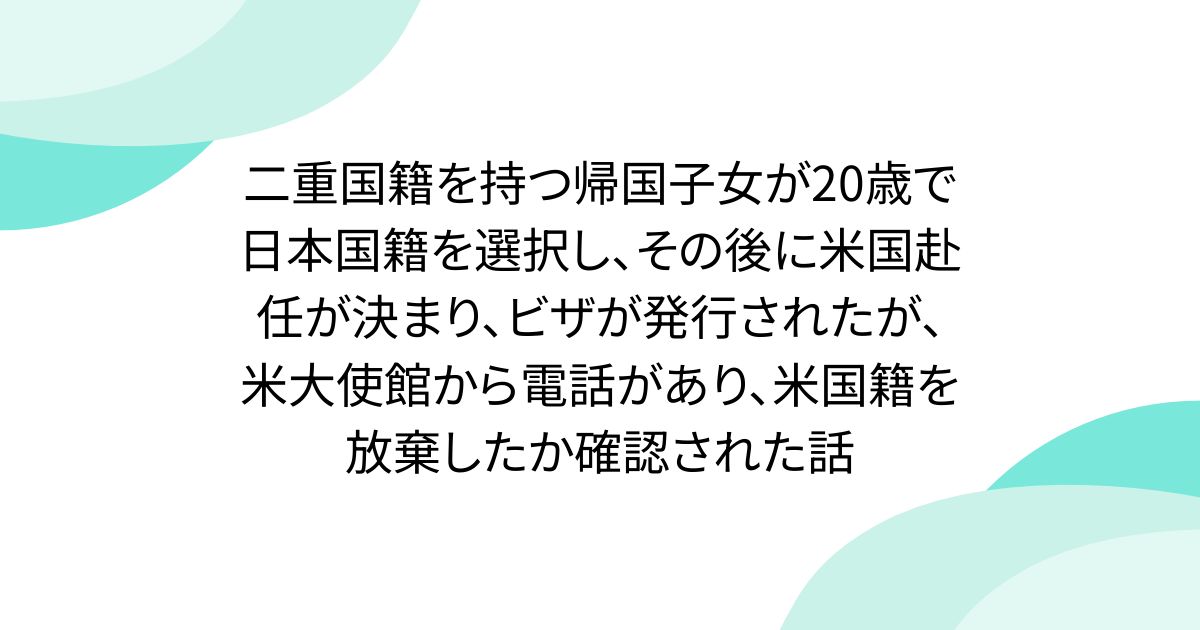 二重国籍を持つ帰国子女が20歳で日本国籍を選択し、その後に米国赴任が決まり、ビザが発行されたが、米大使館から電話があり、米国籍を放棄したか確認された話