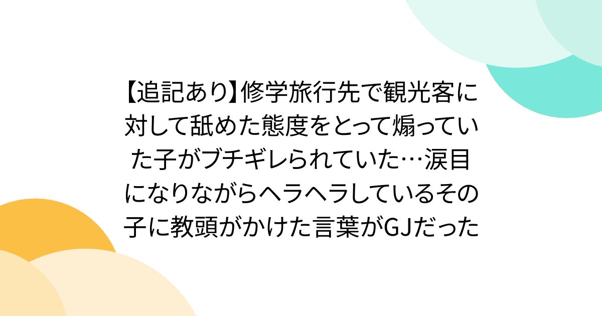 【追記あり】修学旅行先で観光客に対して舐めた態度をとって煽っていた子がブチギレられていた…涙目になりながらヘラヘラしているその子に教頭がかけた言葉がGJだった