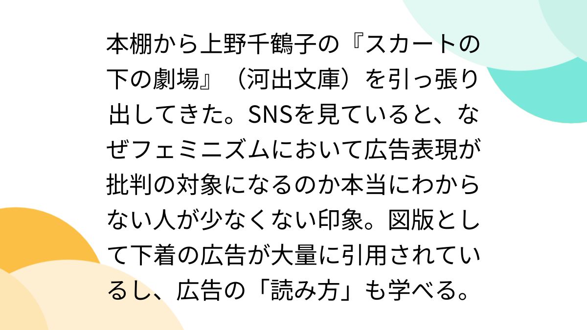 本棚から上野千鶴子の『スカートの下の劇場』（河出文庫）を引っ張り出してきた。SNSを見ていると、なぜフェミニズムにおいて広告表現が批判の対象になるのか本当にわからない人が少なくない印象。図版として下着の広告が大量に引用されているし、広告の「読み方」も  ...