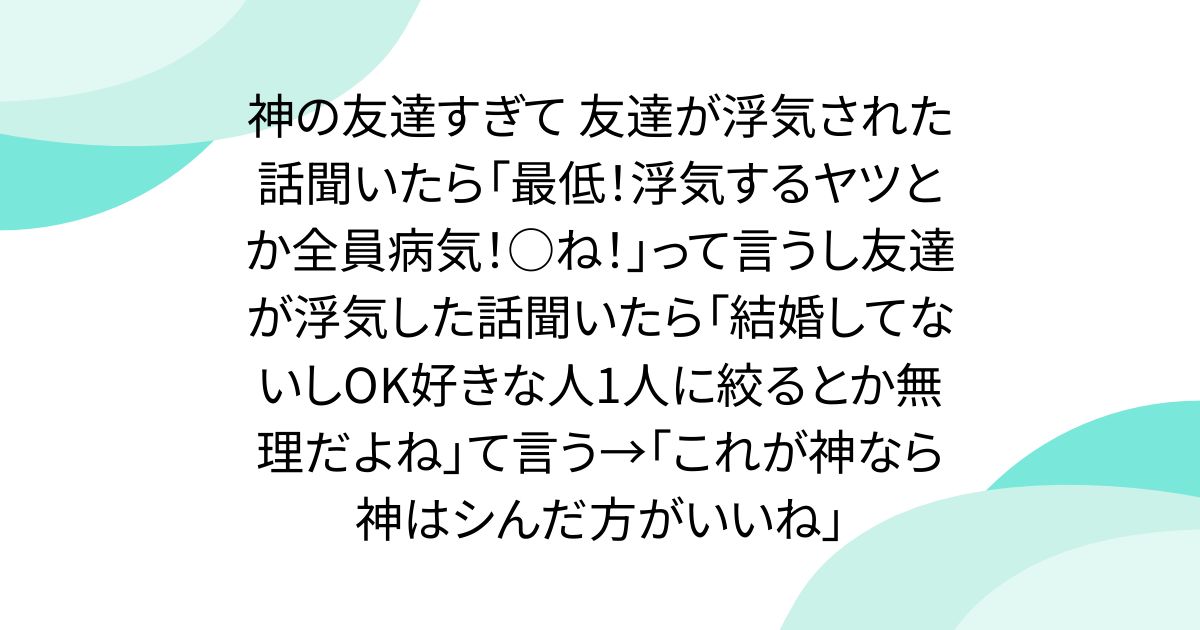 神の友達すぎて 友達が浮気された話聞いたら「最低！浮気するヤツとか全員病気！○ね！」って言うし友達が浮気した話聞いたら「結婚してないしOK好きな人1人に絞るとか無理だよね」て言う→「これが神なら神はシんだ方がいいね」