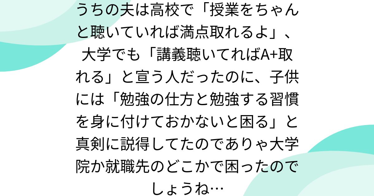 うちの夫は高校で「授業をちゃんと聴いていれば満点取れるよ」、大学でも「講義聴いてればA+取れる」と宣う人だったのに、子供には「勉強の仕方と勉強する習慣を身に付けておかないと困る」と真剣に説得してたのでありゃ大学院か就職先のどこかで困ったのでしょうね…