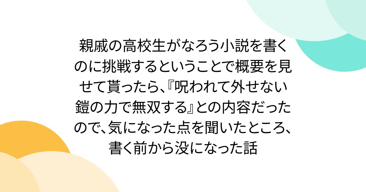 親戚の高校生がなろう小説を書くのに挑戦するということで概要を見せて貰ったら、『呪われて外せない鎧の力で無双する』との内容だったので、気になった点を聞いたところ、書く前から没になった話
