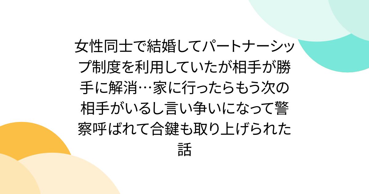 女性同士で結婚してパートナーシップ制度を利用していたが相手が勝手に解消…家に行ったらもう次の相手がいるし言い争いになって警察呼ばれて合鍵も取り上げられた話