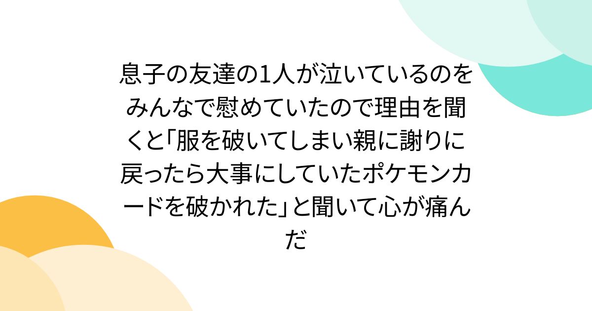 息子の友達の1人が泣いているのをみんなで慰めていたので理由を聞くと「服を破いてしまい親に謝りに戻ったら大事にしていたポケモンカードを破かれた」と聞いて心が痛んだ