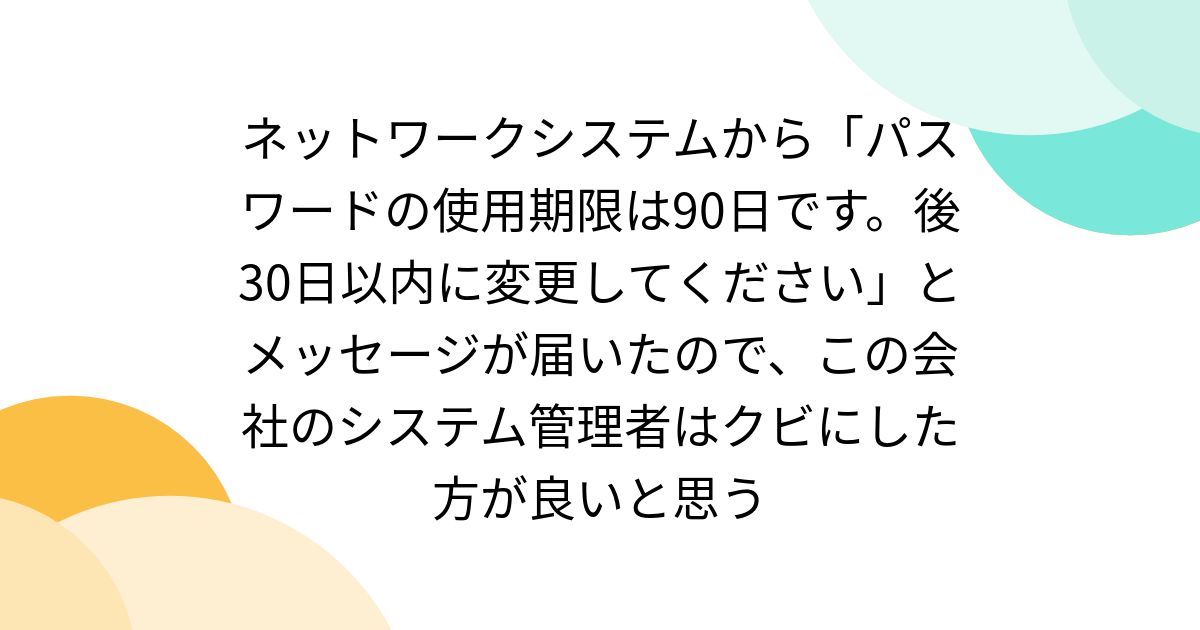 ネットワークシステムから「パスワードの使用期限は90日です。後30日以内に変更してください」とメッセージが届いたので、この会社のシステム管理者はクビにした方が良いと思う