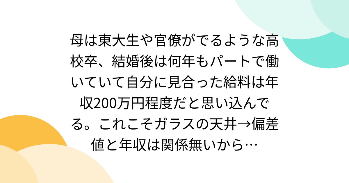 母は東大生や官僚がでるような高校卒、結婚後は何年もパートで働いていて自分に見合った給料は年収200万円程度だと思い込んでる。これこそガラスの天井→偏差値と年収は関係無いから…