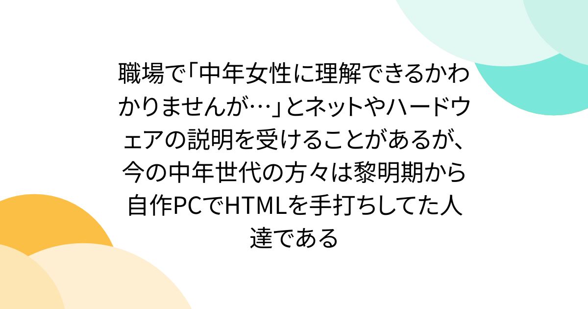 職場で「中年女性に理解できるかわかりませんが…」とネットやハードウェアの説明を受けることがあるが、今の中年世代の方々は黎明期から自作PCでHTMLを手打ちしてた人達である - Togetter