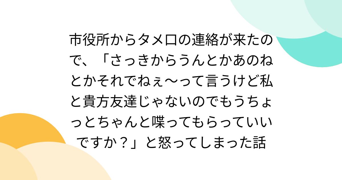 市役所からタメ口の連絡が来たので、「さっきからうんとかあのねとかそれでねぇ～って言うけど私と貴方友達じゃないのでもうちょっとちゃんと喋ってもらっていいですか？」と怒ってしまった話