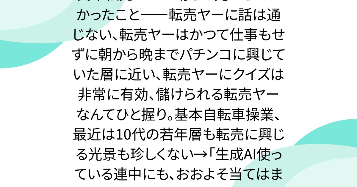 長年転売ヤーの動きを見てきてわかったこと――転売ヤーに話は通じない、転売ヤーはかつて仕事もせずに朝から晩までパチンコに興じていた層に近い、転売ヤーにクイズは非常に有効、儲けられる転売ヤーなんてひと握り。基本自転車操業、最近は10代の若年層も転売に興じる光景も珍しくない→「生成AI使っている連中にも、おおよそ当てはまる気がする」