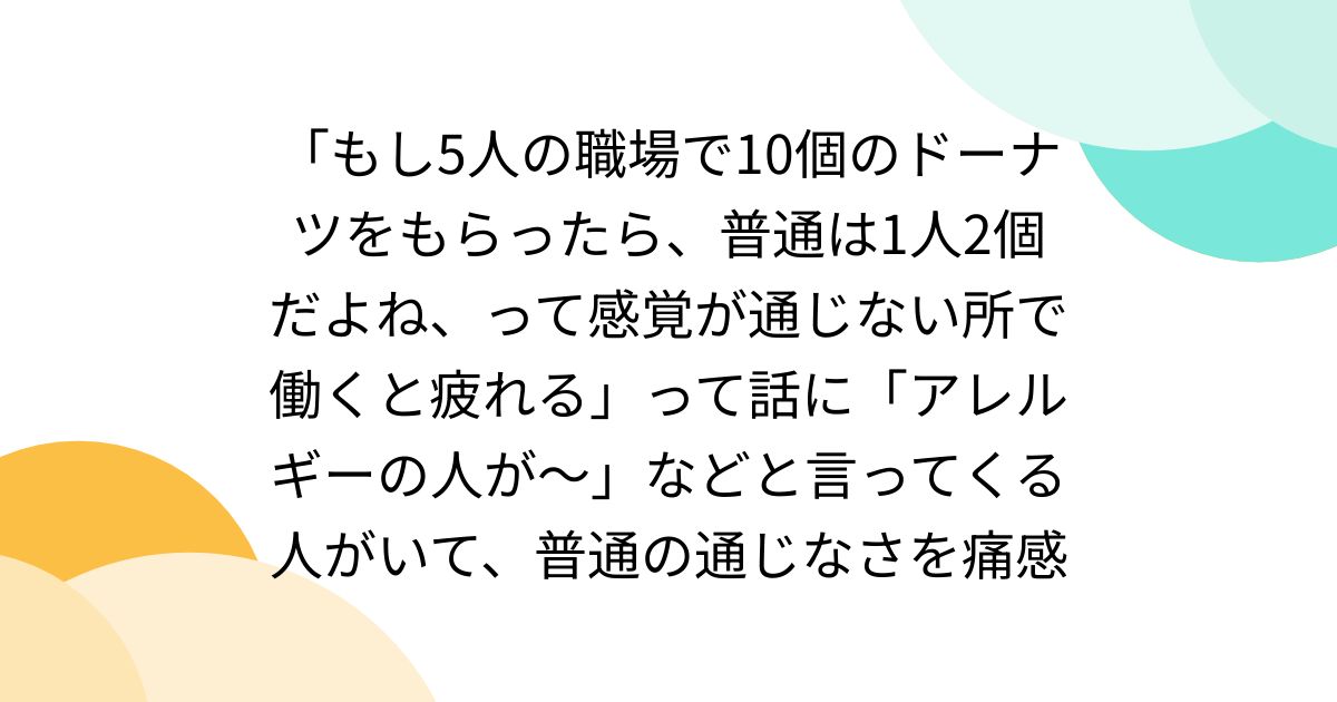 「もし5人の職場で10個のドーナツをもらったら、普通は1人2個だよね、って感覚が通じない所で働くと疲れる」って話に「アレルギーの人が～」などと言ってくる人がいて、普通の通じなさを痛感