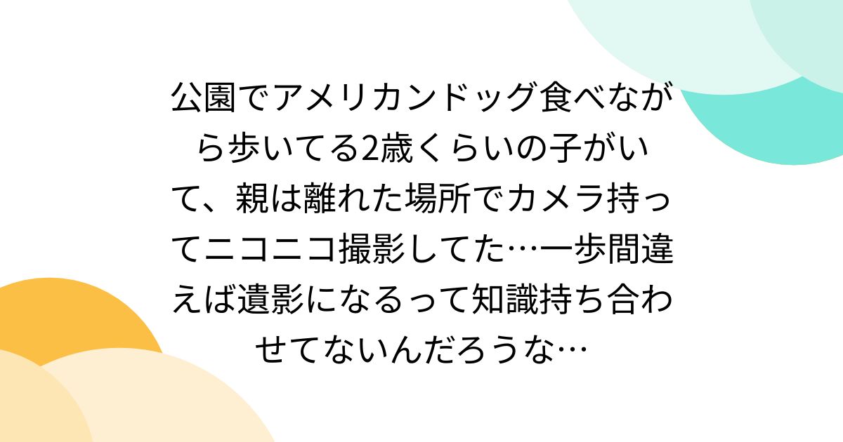 公園でアメリカンドッグ食べながら歩いてる2歳くらいの子がいて、親は離れた場所でカメラ持ってニコニコ撮影してた…一歩間違えば遺影になるって知識持ち合わせてないんだろうな…