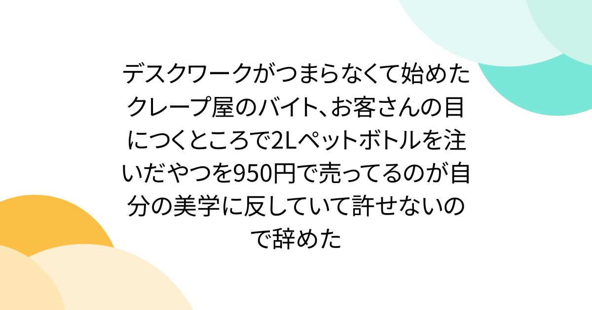 デスクワークがつまらなくて始めたクレープ屋のバイト、お客さんの目につくところで2Lペットボトルを注いだやつを950円で売ってるのが自分の美学に反していて許せないので辞めた