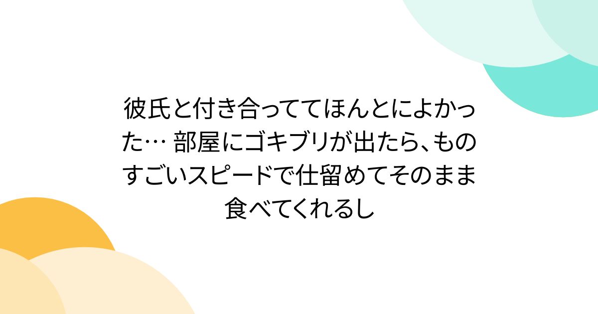 彼氏と付き合っててほんとによかった… 部屋にゴキブリが出たら、ものすごいスピードで仕留めてそのまま食べてくれるし