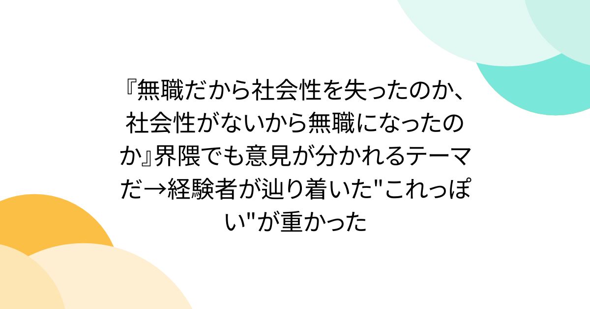 『無職だから社会性を失ったのか、社会性がないから無職になったのか』界隈でも意見が分かれるテーマだ→経験者が辿り着いた"これっぽい"が重かった