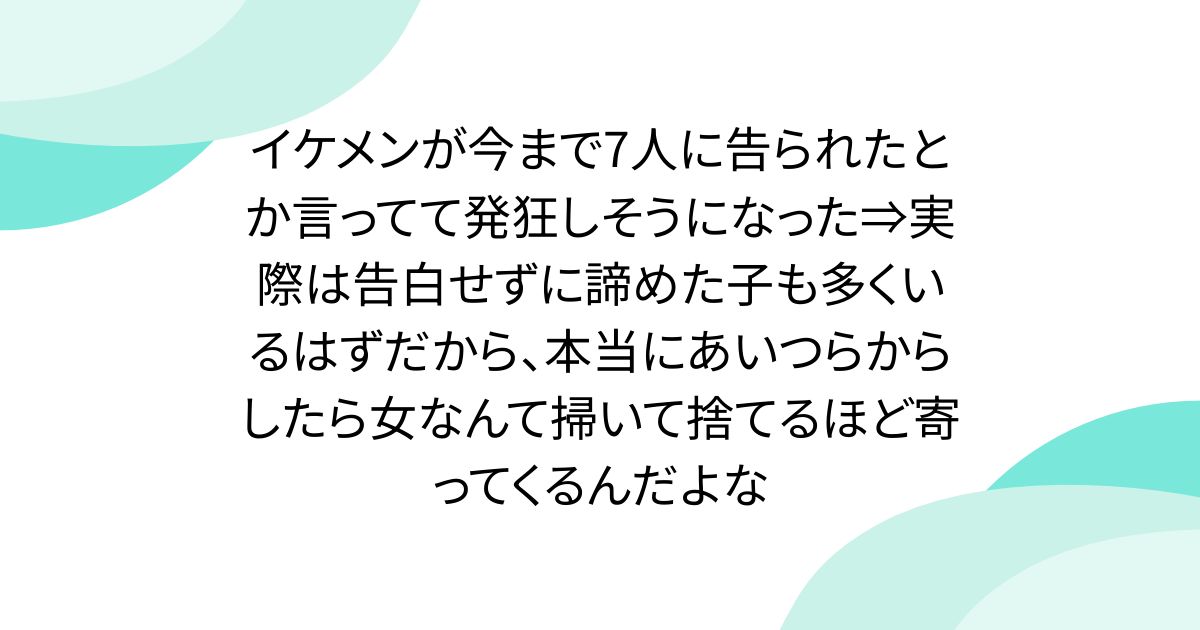イケメンが今まで7人に告られたとか言ってて発狂しそうになった⇒実際は告白せずに諦めた子も多くいるはずだから、本当にあいつらからしたら女なんて掃いて捨てるほど寄ってくるんだよな