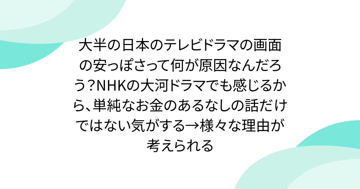 大半の日本のテレビドラマの画面の安っぽさって何が原因なんだろう？NHKの大河ドラマでも感じるから、単純なお金のあるなしの話だけではない気がする→様々な理由が考えられる