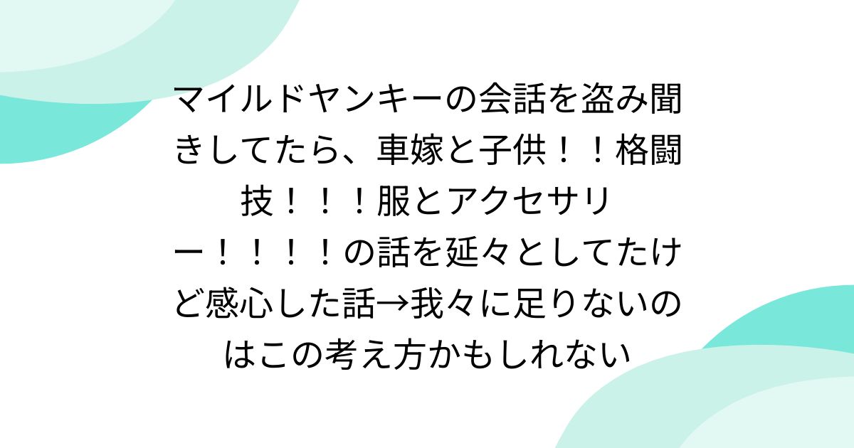 マイルドヤンキーの会話を盗み聞きしてたら、車嫁と子供！！格闘技！！！服とアクセサリー！！！！の話を延々としてたけど感心した話→我々に足りないのはこの考え方かもしれない