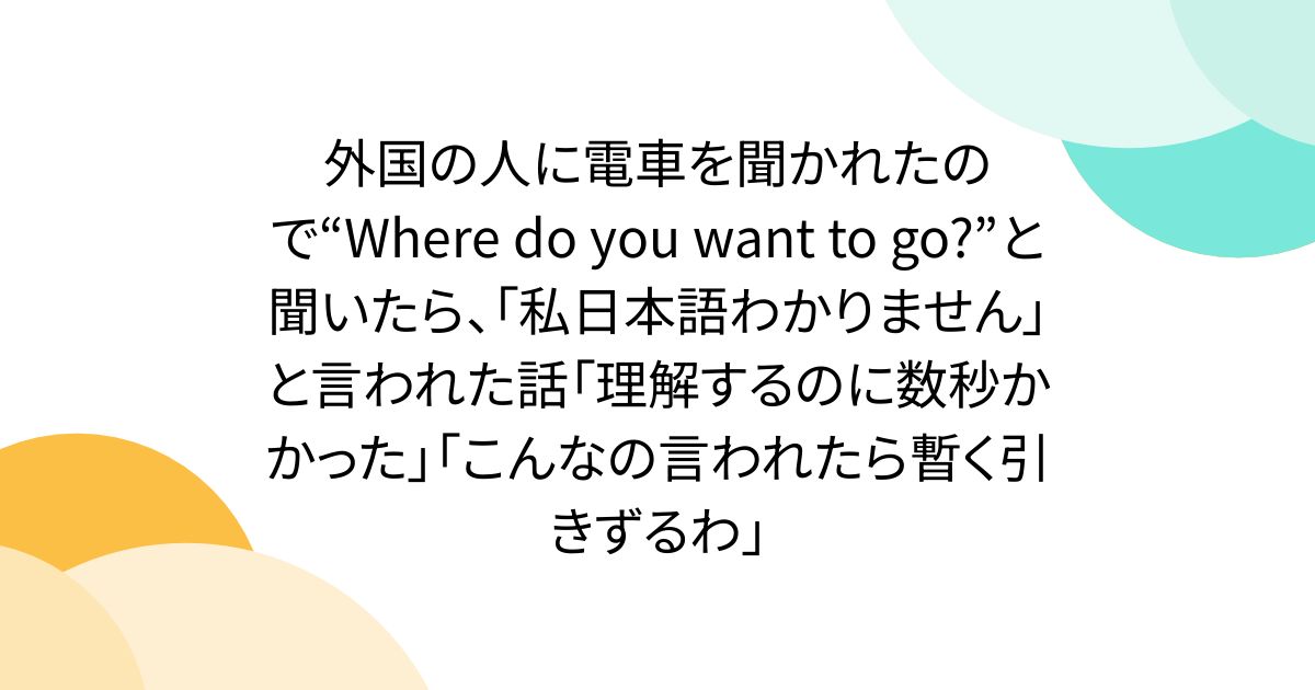外国の人に電車を聞かれたので“Where do you want to go?”と聞いたら、「私日本語わかりません」と言われた話「理解するのに数秒かかった」「こんなの言われたら暫く引きずるわ」