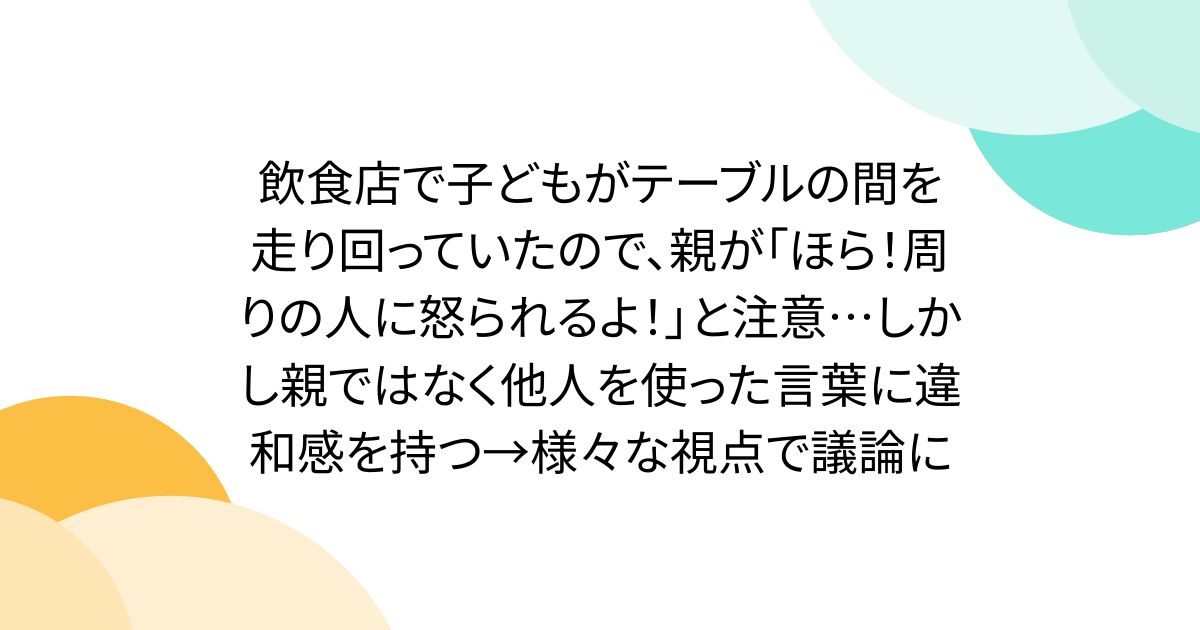 飲食店で子どもがテーブルの間を走り回っていたので、親が「ほら！周りの人に怒られるよ！」と注意…しかし親ではなく他人を使った言葉に違和感を持つ→様々な視点で議論に