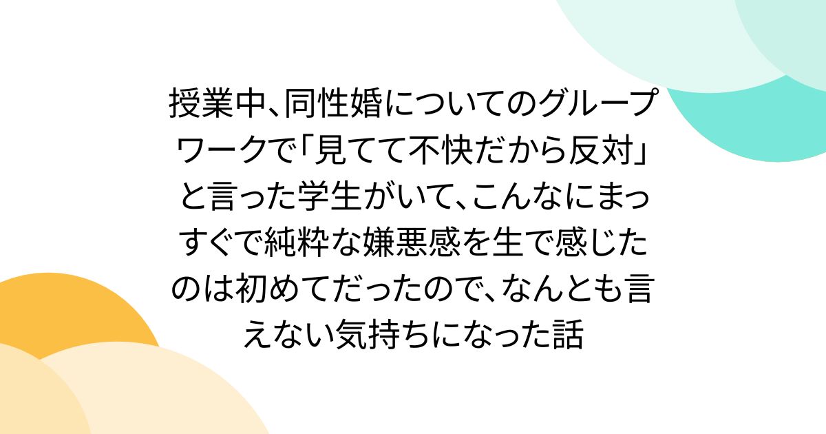授業中、同性婚についてのグループワークで「見てて不快だから反対」と言った学生がいて、こんなにまっすぐで純粋な嫌悪感を生で感じたのは初めてだったので、なんとも言えない気持ちになった話