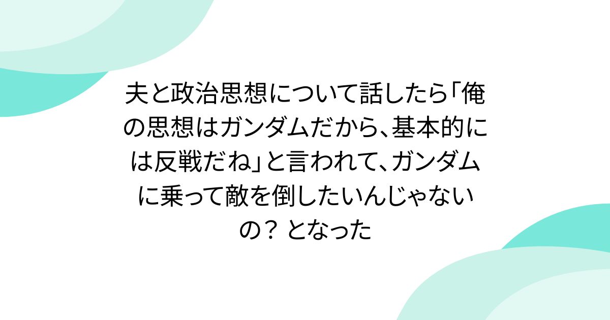 夫と政治思想について話したら「俺の思想はガンダムだから、基本的には反戦だね」と言われて、ガンダムに乗って敵を倒したいんじゃないの？ となった