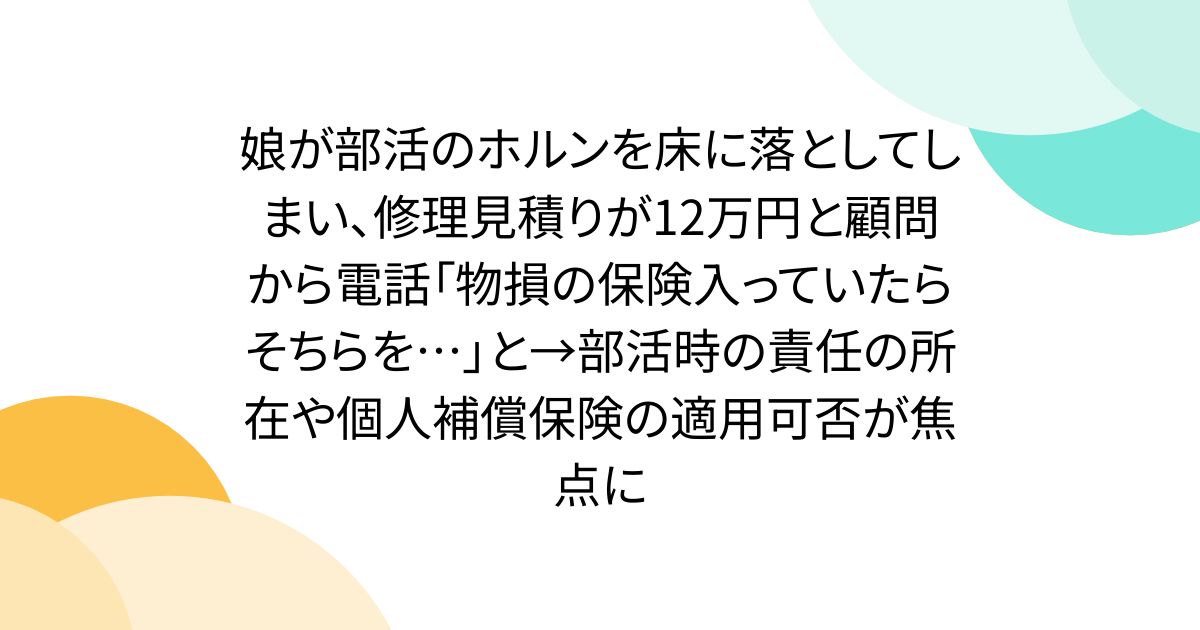 娘が部活のホルンを床に落としてしまい、修理見積りが12万円と顧問から電話「物損の保険入っていたらそちらを…」と→部活時の責任の所在や個人補償保険の適用可否が焦点に