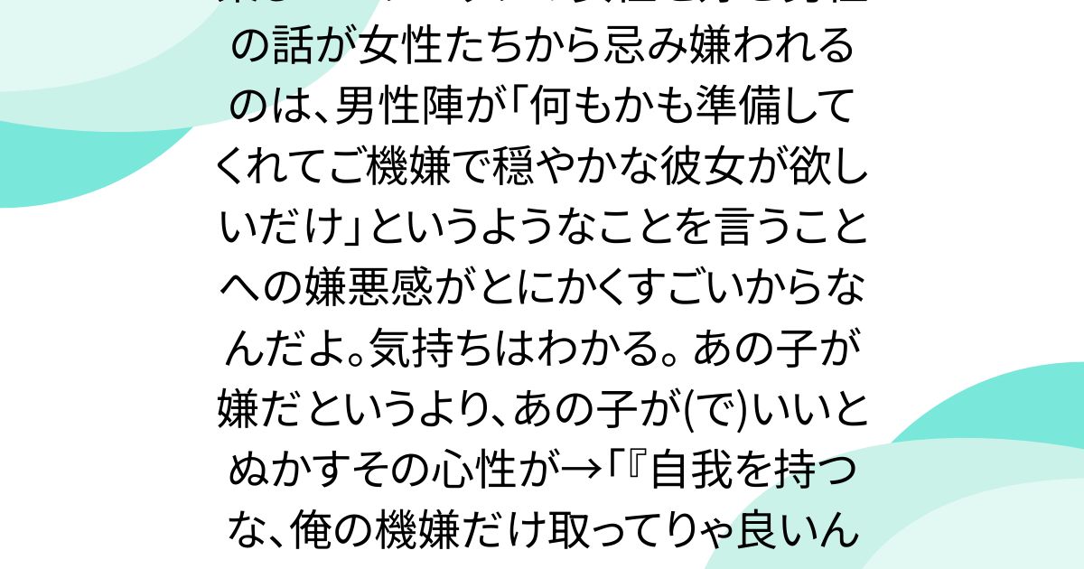 楽しいピクニックの女性を好む男性の話が女性たちから忌み嫌われるのは、男性陣が「何もかも準備してくれてご機嫌で穏やかな彼女が欲しいだけ」というようなことを言うことへの嫌悪感がとにかくすごいからなんだよ。気持ちはわかる。 あの子が嫌だというより、あの子が(で)いいとぬかすその心性が→「『自我を持つな、俺の機嫌だけ取ってりゃ良いんだよ』 言いたいことこれだもんな」
