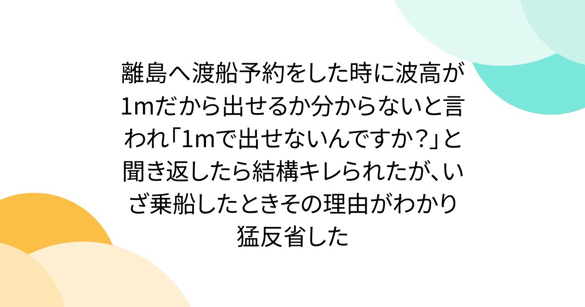 離島へ渡船予約をした時に波高が1mだから出せるか分からないと言われ「1mで出せないんですか?」と聞き返したら結構キレられたが、いざ乗船したときその理由がわかり猛反省した
