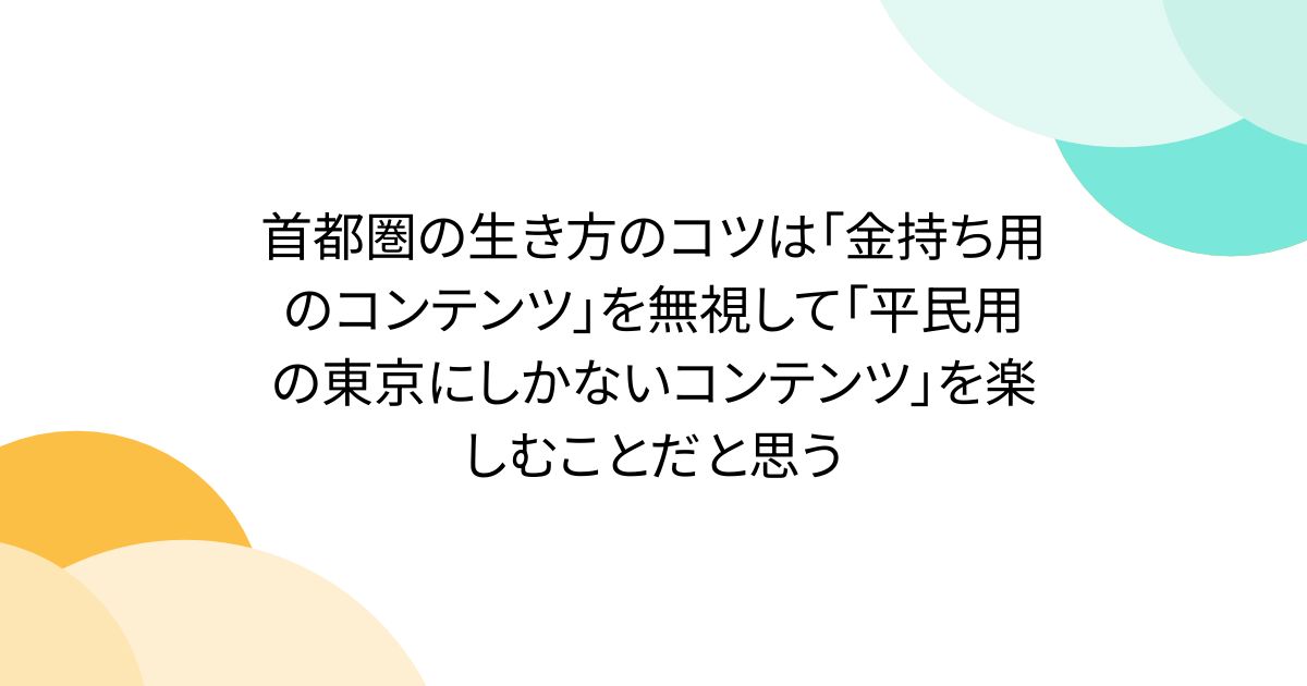 首都圏の生き方のコツは「金持ち用のコンテンツ」を無視して「平民用の東京にしかないコンテンツ」を楽しむことだと思う