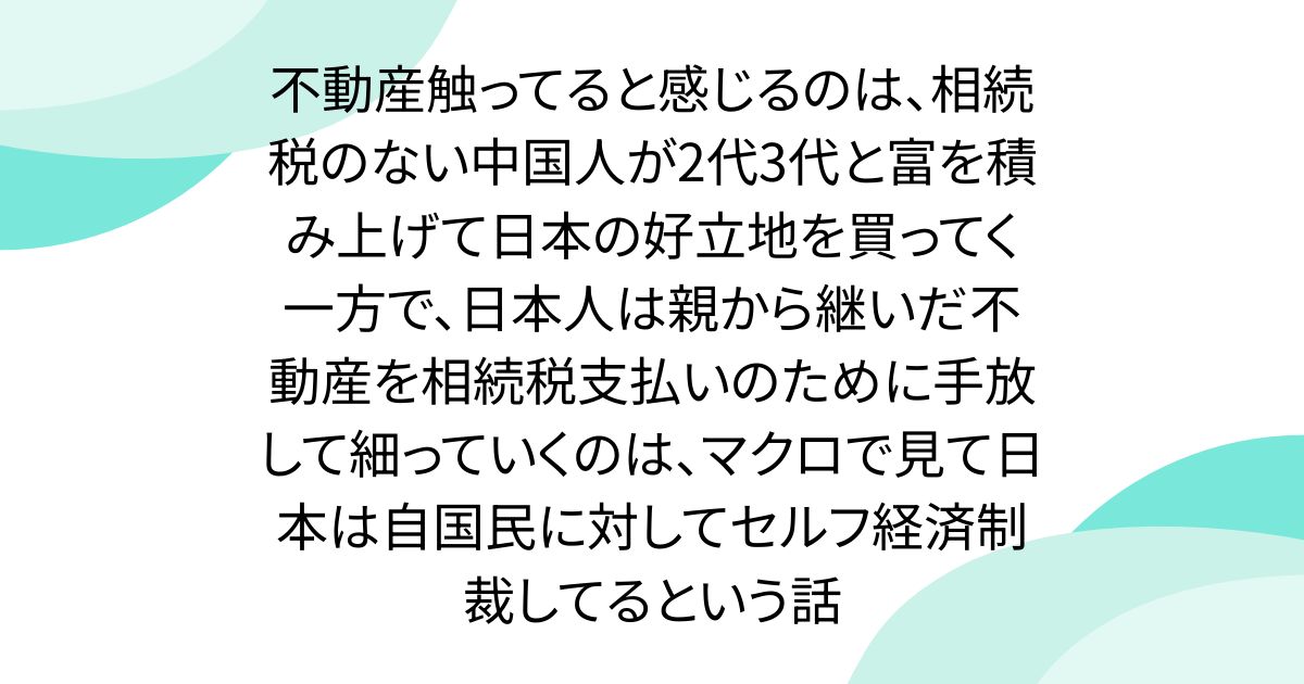 不動産触ってると感じるのは、相続税のない中国人が2代3代と富を積み上げて日本の好立地を買ってく一方で、日本人は親から継いだ不動産を相続税支払いのために手放して細っていくのは、マクロで見て日本は自国民に対してセルフ経済制裁してるという話