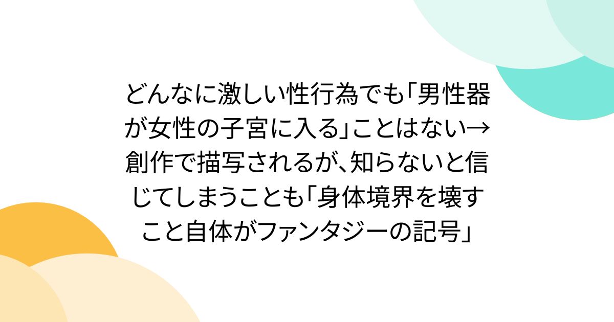 どんなに激しい性行為でも「男性器が女性の子宮に入る」ことはない→創作で描写されるが、知らないと信じてしまうことも「身体境界を壊すこと自体がファンタジーの記号」