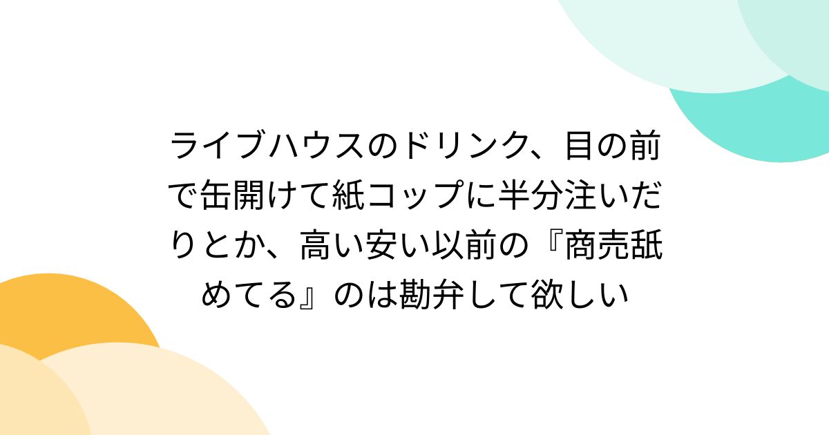 ライブハウスのドリンク、目の前で缶開けて紙コップに半分注いだりとか、高い安い以前の『商売舐めてる』のは勘弁して欲しい
