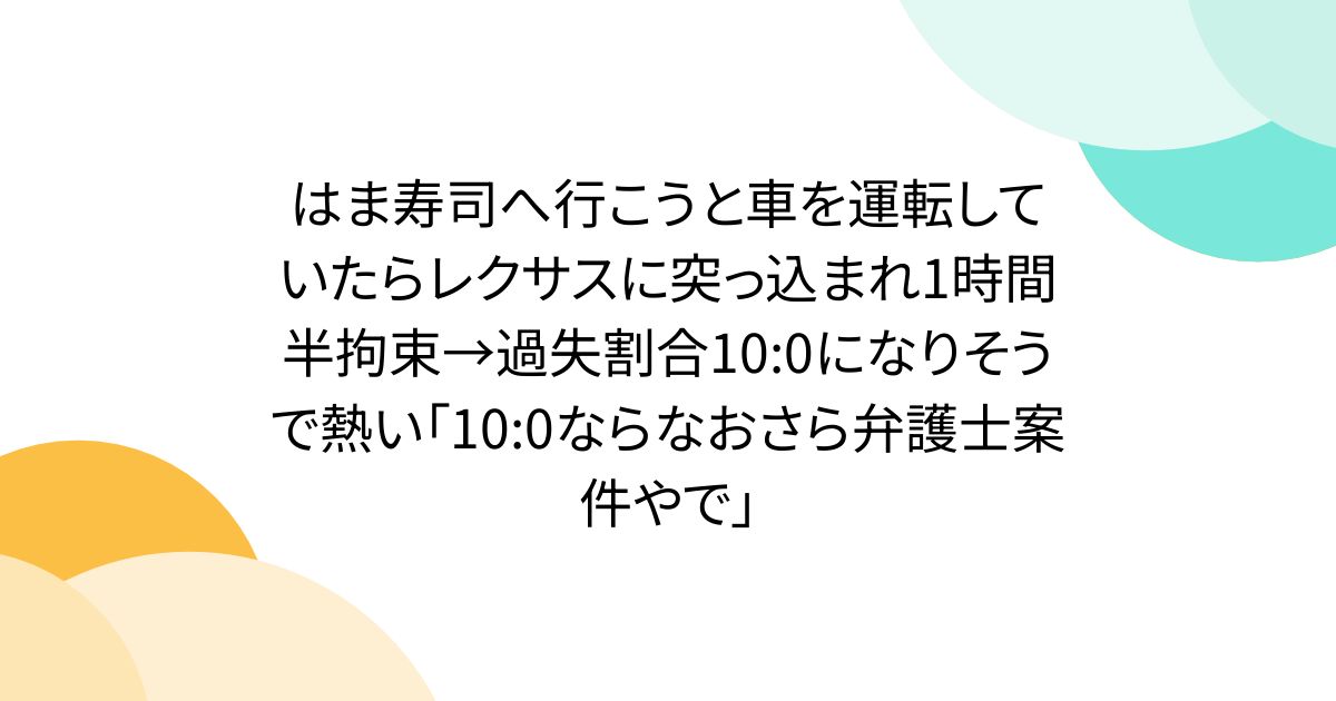 はま寿司へ行こうと車を運転していたらレクサスに突っ込まれ1時間半拘束→過失割合10:0になりそうで熱い「10:0ならなおさら弁護士案件やで」