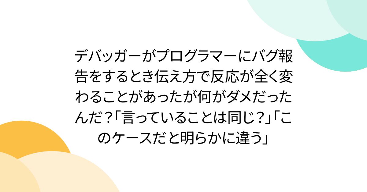 デバッガーがプログラマーにバグ報告をするとき伝え方で反応が全く変わることがあったが何がダメだったんだ?「言っていることは同じ?」「このケースだと明らかに違う」