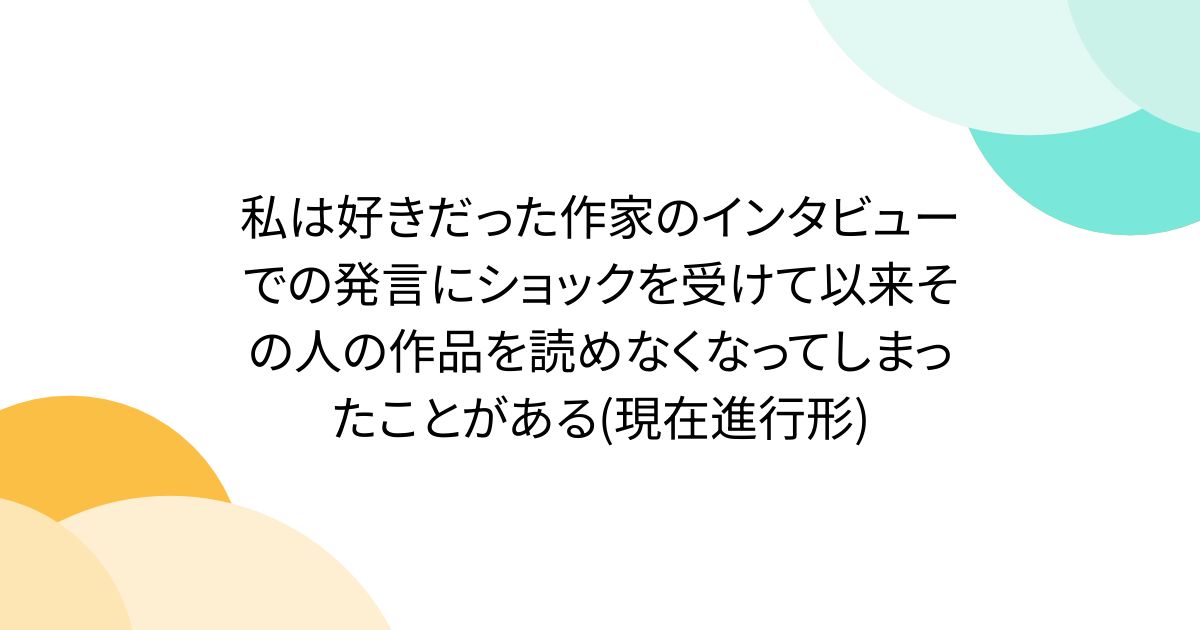 私は好きだった作家のインタビューでの発言にショックを受けて以来その人の作品を読めなくなってしまったことがある(現在進行形)