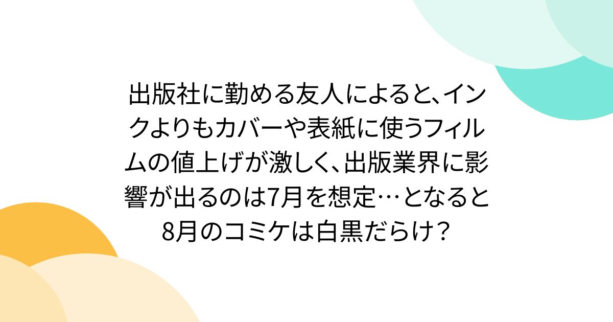 出版社に勤める友人によると、インクよりもカバーや表紙に使うフィルムの値上げが激しく、出版業界に影響が出るのは7月を想定…となると8月のコミケは白黒だらけ？
