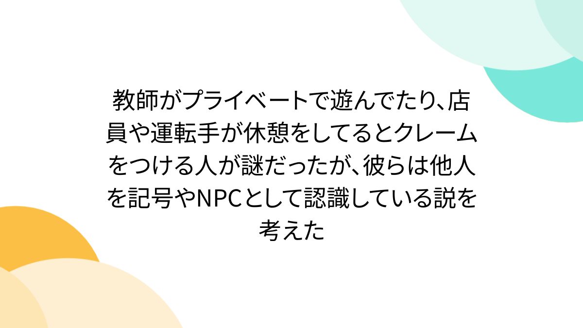 教師がプライベートで遊んでたり、店員や運転手が休憩をしてるとクレームをつける人が謎だったが、彼らは他人を記号やNPCとして認識している説を考えた