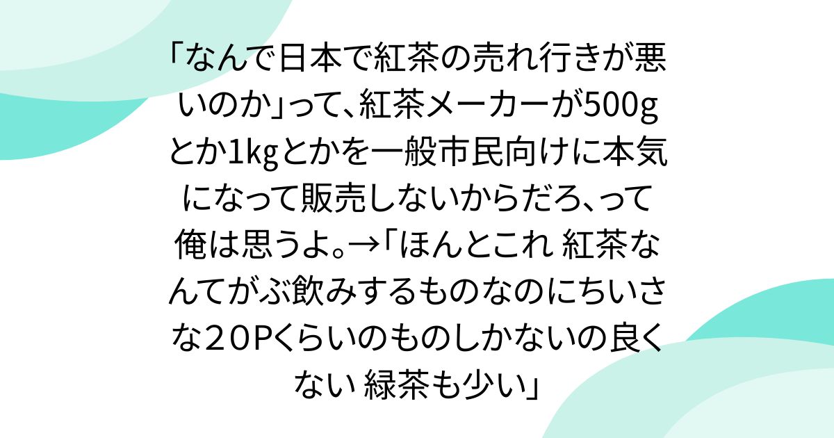 「なんで日本で紅茶の売れ行きが悪いのか」って、紅茶メーカーが500gとか1㎏とかを一般市民向けに本気になって販売しないからだろ、って俺は思うよ。→「ほんとこれ 紅茶なんてがぶ飲みするものなのにちいさな２０Pくらいのものしかないの良くない 緑茶も少い」