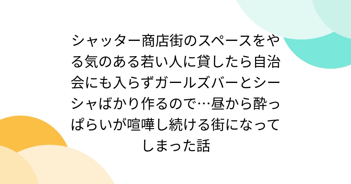 シャッター商店街のスペースをやる気のある若い人に貸したら自治会にも入らずガールズバーとシーシャばかり作るので…昼から酔っぱらいが喧嘩し続ける街になってしまった話