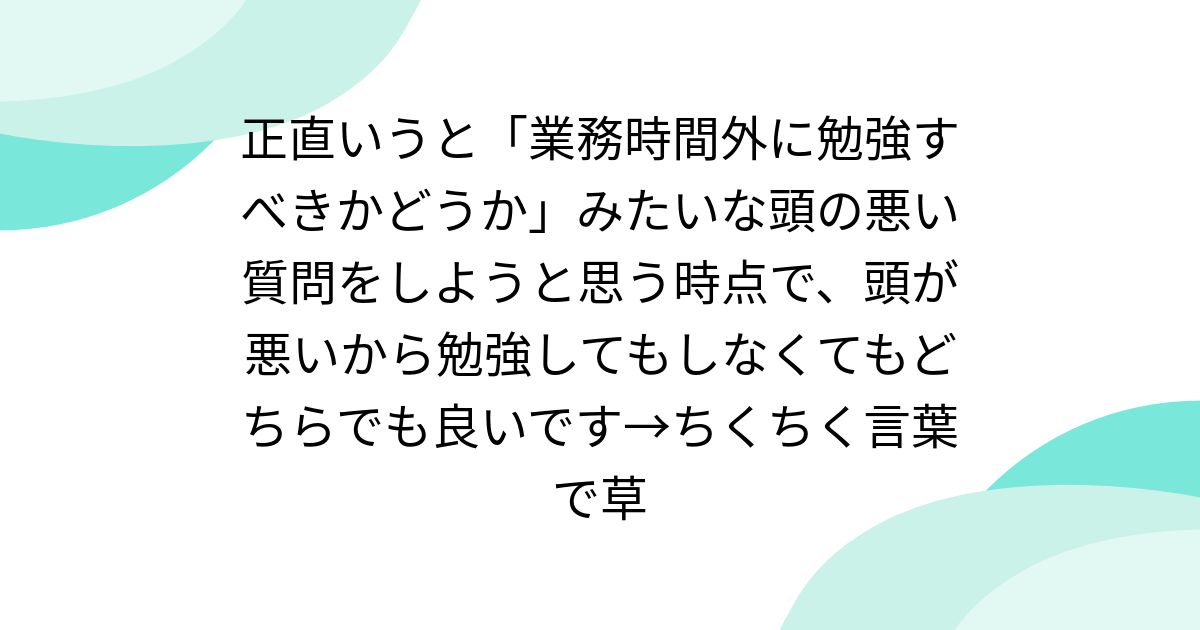 正直いうと「業務時間外に勉強すべきかどうか」みたいな頭の悪い質問をしようと思う時点で、頭が悪いから勉強してもしなくてもどちらでも良いです→ちくちく言葉で草