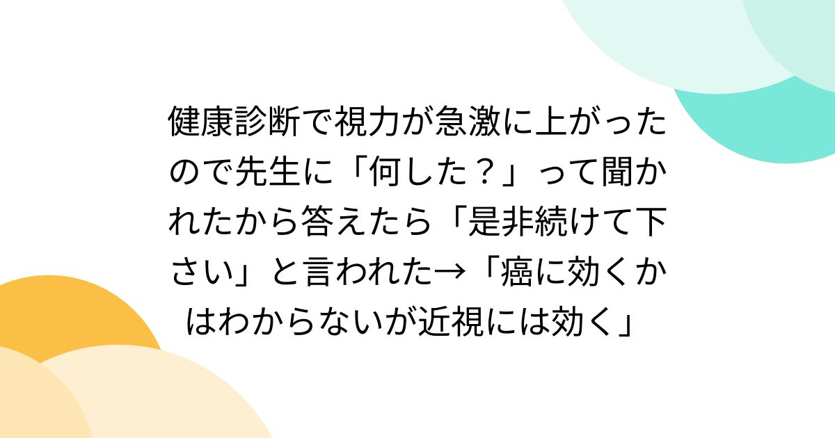 健康診断で視力が急激に上がったので先生に「何した？」って聞かれたから答えたら「是非続けて下さい」と言われた→「癌に効くかはわからないが近視には効く」