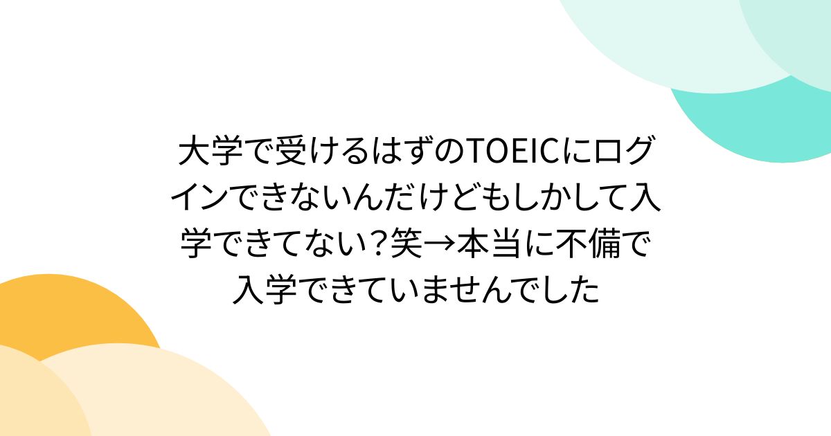 大学で受けるはずのTOEICにログインできないんだけどもしかして入学できてない？笑→本当に不備で入学できていませんでした