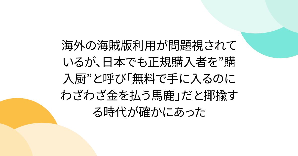 海外の海賊版利用が問題視されているが、日本でも正規購入者を”購入厨”と呼び「無料で手に入るのにわざわざ金を払う馬鹿」だと揶揄する時代が確かにあった
