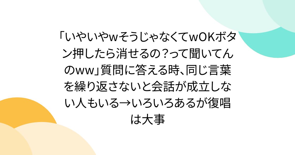 「いやいやwそうじゃなくてwOKボタン押したら消せるの？って聞いてんのww」質問に答える時、同じ言葉を繰り返さないと会話が成立しない人もいる→いろいろあるが復唱は大事