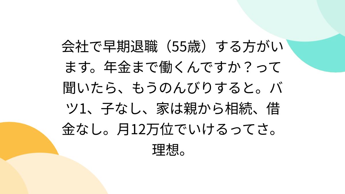 会社で早期退職（55歳）する方がいます。年金まで働くんですか？って聞いたら、もうのんびりすると。バツ1、子なし、家は親から相続、借金なし。月12万位でいけるってさ。理想。  - posfie